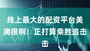 线上最大的配资平台美滴很啊！正打算乘胜追击