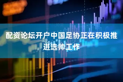配资论坛开户中国足协正在积极推进选帅工作