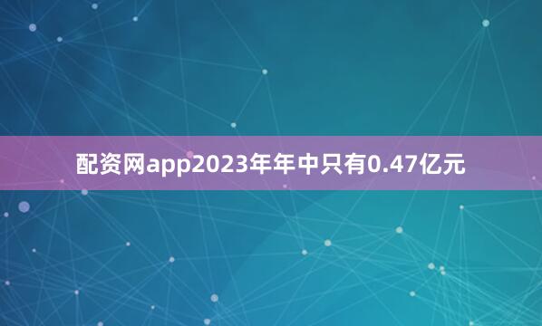 配资网app2023年年中只有0.47亿元