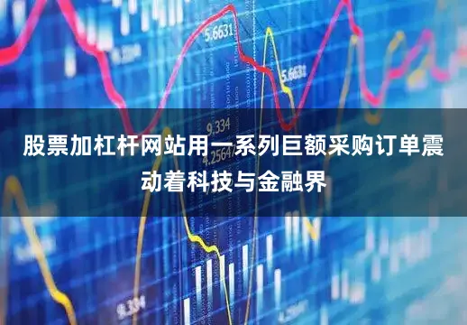 股票加杠杆网站用一系列巨额采购订单震动着科技与金融界