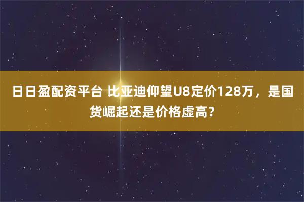 日日盈配资平台 比亚迪仰望U8定价128万,是国货崛起还是价格虚高?
