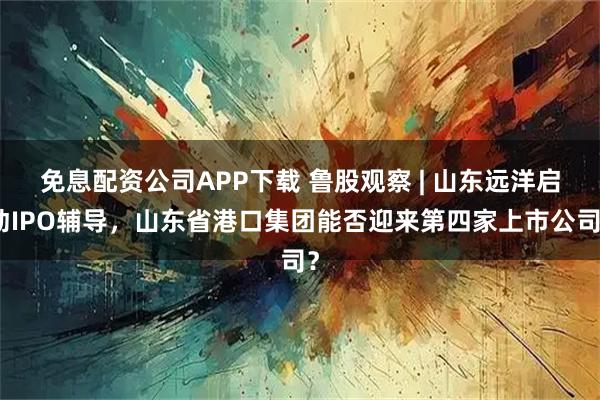 免息配资公司APP下载 鲁股观察 | 山东远洋启动IPO辅导，山东省港口集团能否迎来第四家上市公司？