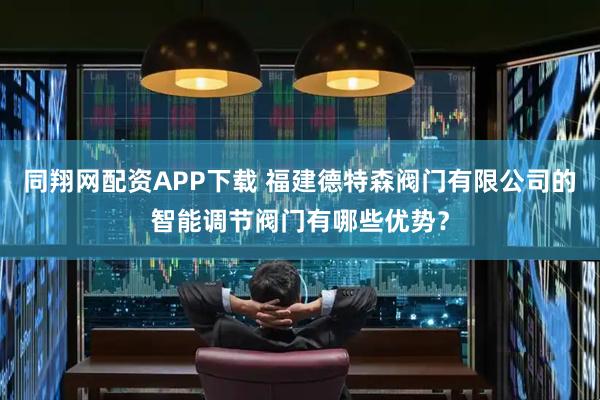 同翔网配资APP下载 福建德特森阀门有限公司的智能调节阀门有哪些优势？