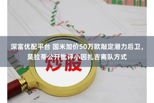 深富优配平台 国米加价50万欧敲定潜力后卫，莫拉蒂公开批评小因扎吉离队方式