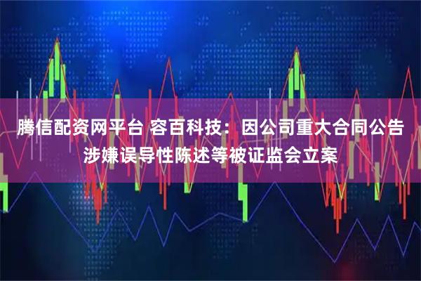 腾信配资网平台 容百科技：因公司重大合同公告涉嫌误导性陈述等被证监会立案