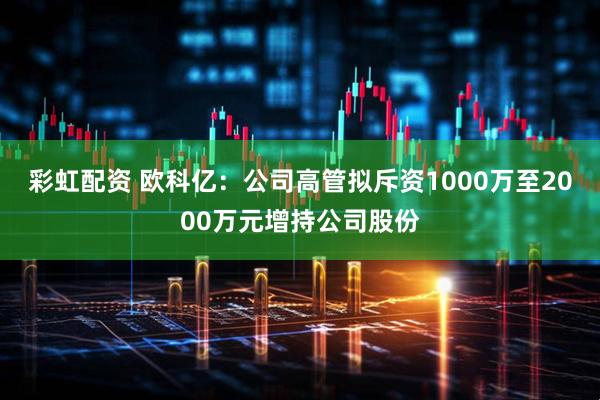 彩虹配资 欧科亿：公司高管拟斥资1000万至2000万元增持公司股份