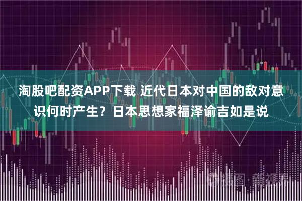 淘股吧配资APP下载 近代日本对中国的敌对意识何时产生？日本思想家福泽谕吉如是说