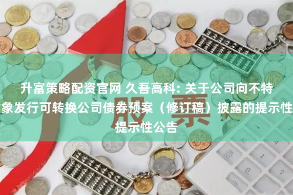 升富策略配资官网 久吾高科: 关于公司向不特定对象发行可转换公司债券预案（修订稿）披露的提示性公告