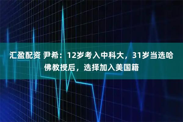汇盈配资 尹希：12岁考入中科大，31岁当选哈佛教授后，选择加入美国籍