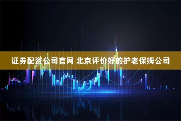 证券配资公司官网 北京评价好的护老保姆公司
