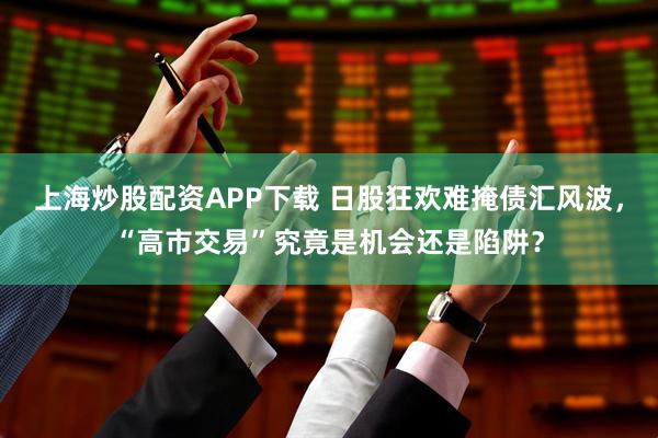上海炒股配资APP下载 日股狂欢难掩债汇风波，“高市交易”究竟是机会还是陷阱？