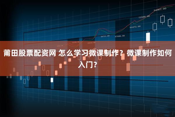莆田股票配资网 怎么学习微课制作？微课制作如何入门？