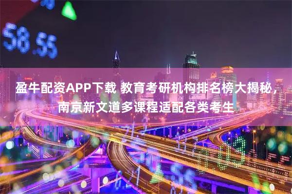 盈牛配资APP下载 教育考研机构排名榜大揭秘,南京新文道多课程适配各类考生