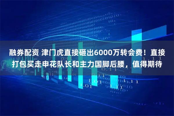 融券配资 津门虎直接砸出6000万转会费！直接打包买走申花队长和主力国脚后腰，值得期待