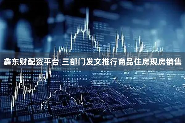 鑫东财配资平台 三部门发文推行商品住房现房销售