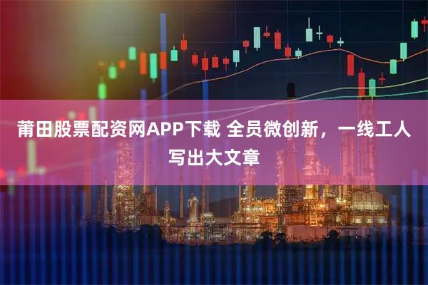 莆田股票配资网APP下载 全员微创新，一线工人写出大文章
