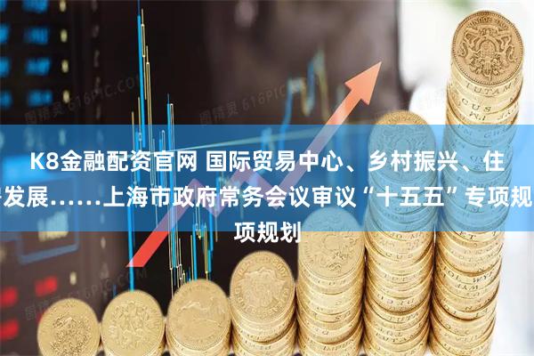 K8金融配资官网 国际贸易中心、乡村振兴、住房发展……上海市政府常务会议审议“十五五”专项规划