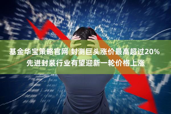 基金华宝策略官网 封测巨头涨价最高超过20% 先进封装行业有望迎新一轮价格上涨